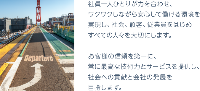 企業理念「社員一人一人が力を合わせ、ワクワクしながら安心して働ける環境を実現し、社会、顧客、従業員をはじめすべての人々を大切にします。　お客様の信頼を第一に、常に最高な技術力とサービスを提供し、社会への貢献と会社の発展を目指します。」